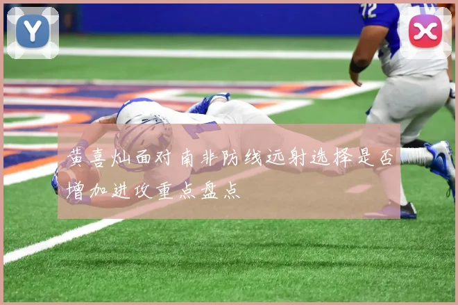 黄喜灿面对南非防线远射选择是否增加进攻重点盘点