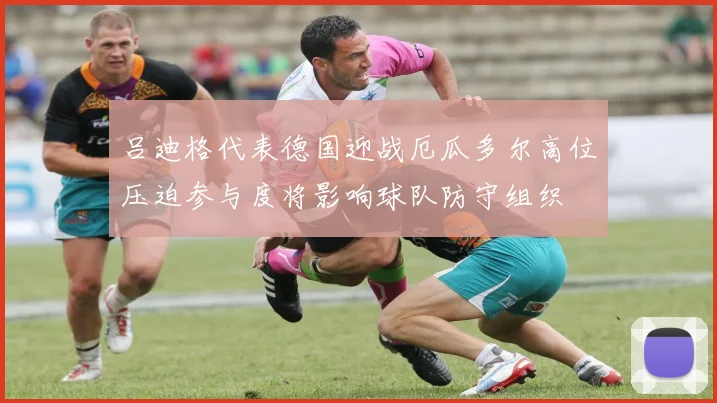 吕迪格代表德国迎战厄瓜多尔高位压迫参与度将影响球队防守组织