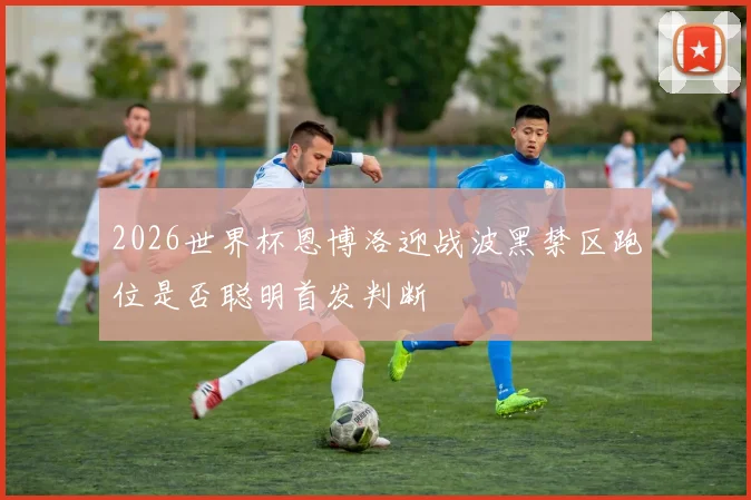 2026世界杯恩博洛迎战波黑禁区跑位是否聪明首发判断