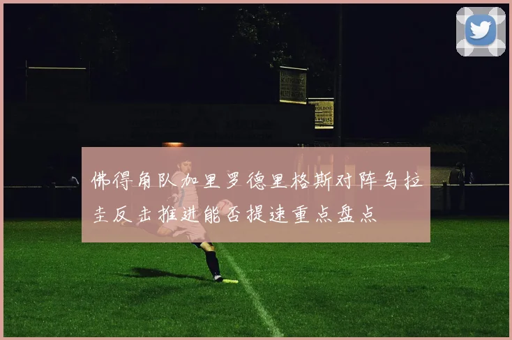 佛得角队加里罗德里格斯对阵乌拉圭反击推进能否提速重点盘点