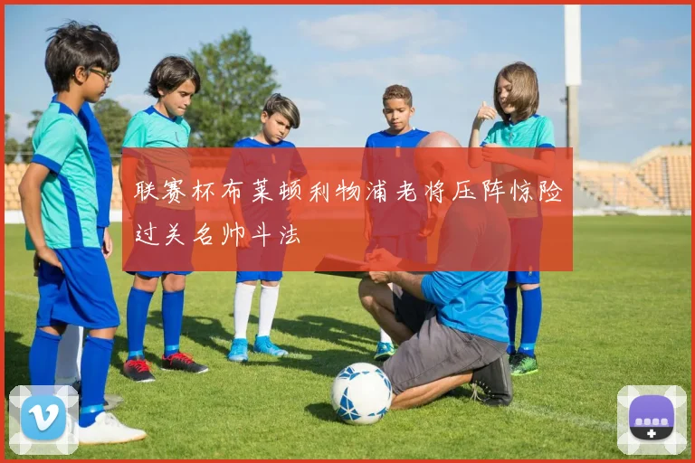 联赛杯布莱顿利物浦老将压阵惊险过关名帅斗法