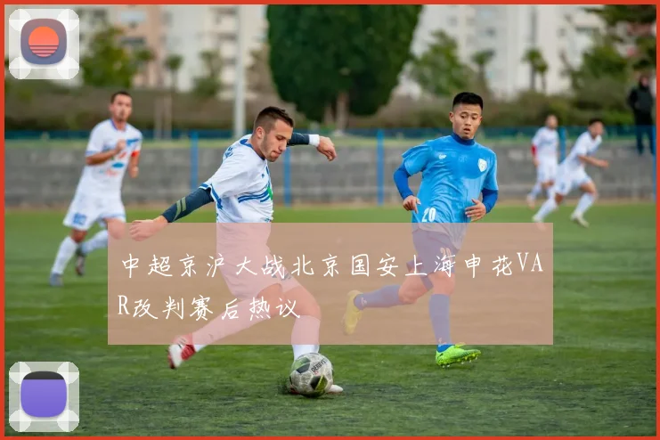 中超京沪大战北京国安上海申花VAR改判赛后热议