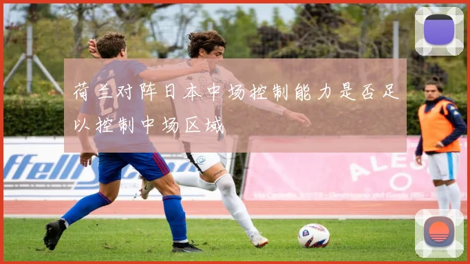 荷兰对阵日本中场控制能力是否足以控制中场区域
