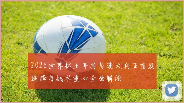 2026世界杯土耳其与澳大利亚首发选择与战术重心全面解读