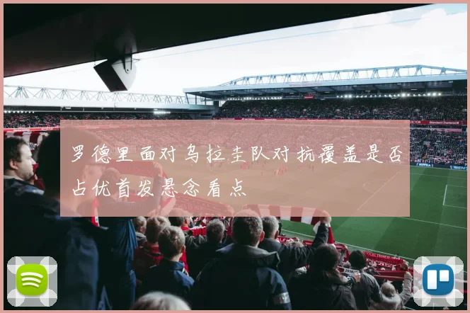 罗德里面对乌拉圭队对抗覆盖是否占优首发悬念看点