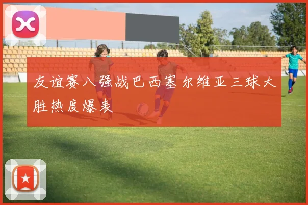 友谊赛八强战巴西塞尔维亚三球大胜热度爆表