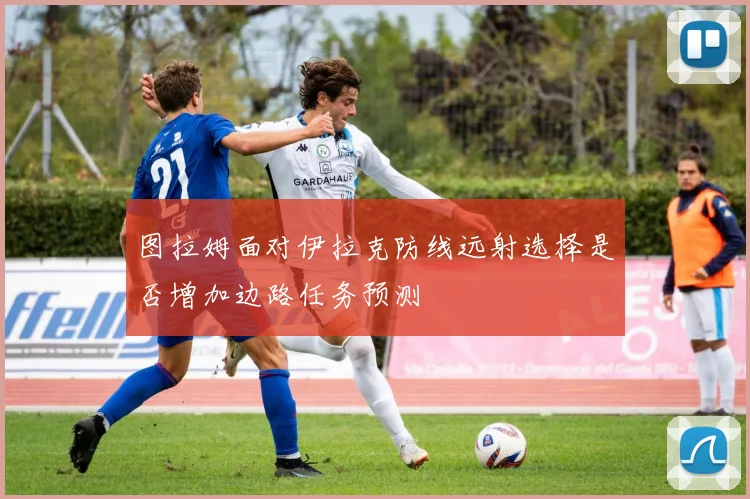 图拉姆面对伊拉克防线远射选择是否增加边路任务预测