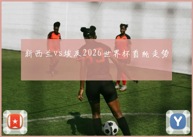 新西兰vs埃及2026世界杯首轮走势